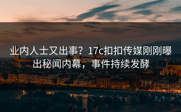 业内人士又出事？17c扣扣传媒刚刚曝出秘闻内幕，事件持续发酵