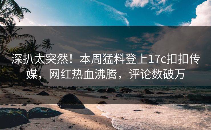 深扒太突然！本周猛料登上17c扣扣传媒，网红热血沸腾，评论数破万