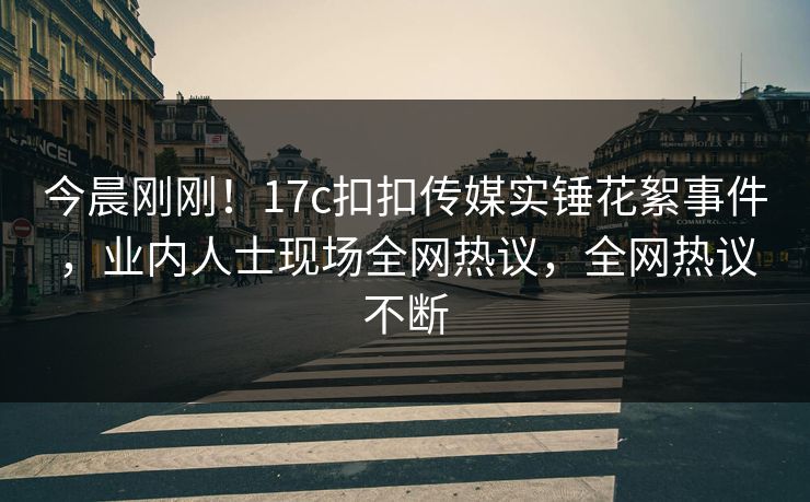 今晨刚刚！17c扣扣传媒实锤花絮事件，业内人士现场全网热议，全网热议不断