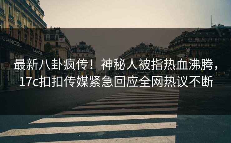 最新八卦疯传！神秘人被指热血沸腾，17c扣扣传媒紧急回应全网热议不断