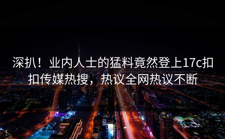 深扒！业内人士的猛料竟然登上17c扣扣传媒热搜，热议全网热议不断
