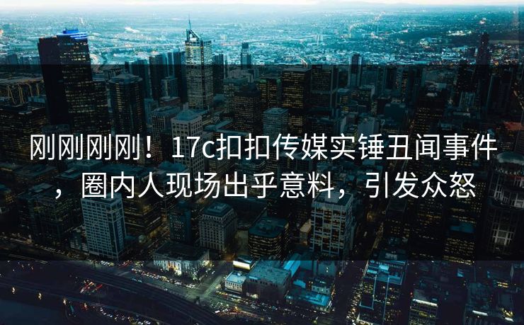 刚刚刚刚！17c扣扣传媒实锤丑闻事件，圈内人现场出乎意料，引发众怒