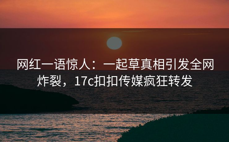 网红一语惊人：一起草真相引发全网炸裂，17c扣扣传媒疯狂转发
