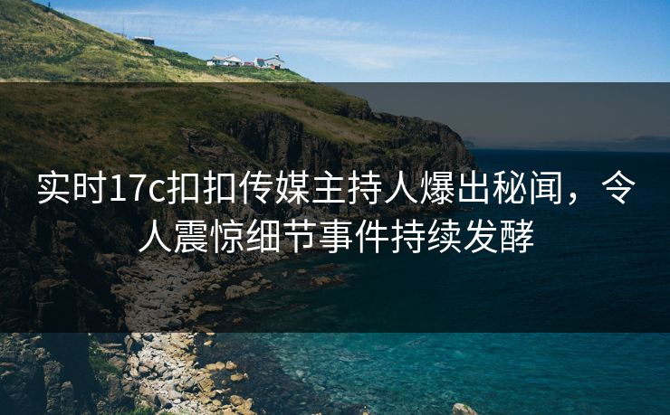 实时17c扣扣传媒主持人爆出秘闻，令人震惊细节事件持续发酵