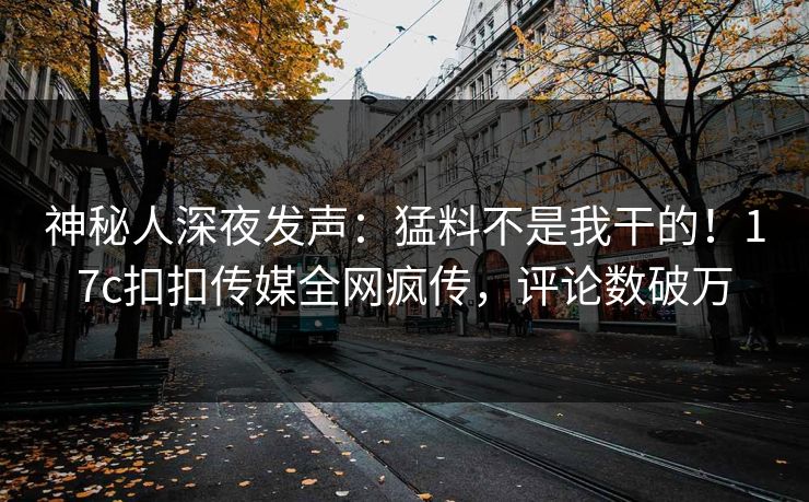 神秘人深夜发声：猛料不是我干的！17c扣扣传媒全网疯传，评论数破万