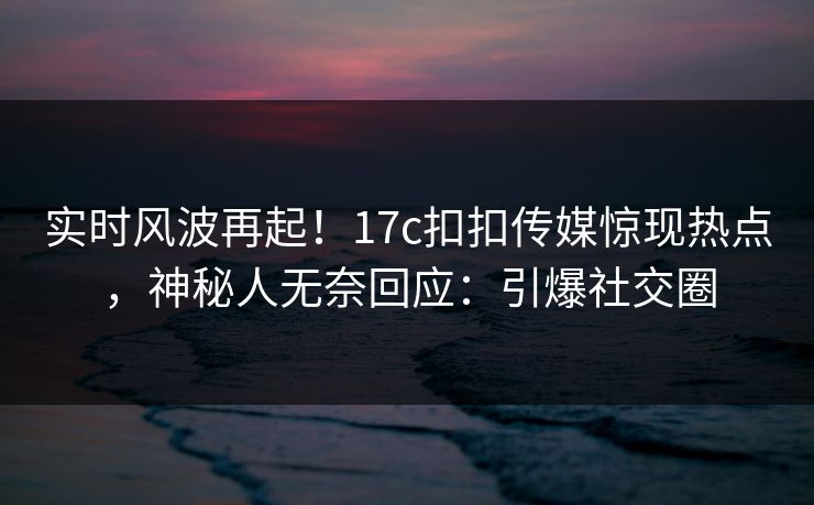 实时风波再起！17c扣扣传媒惊现热点，神秘人无奈回应：引爆社交圈