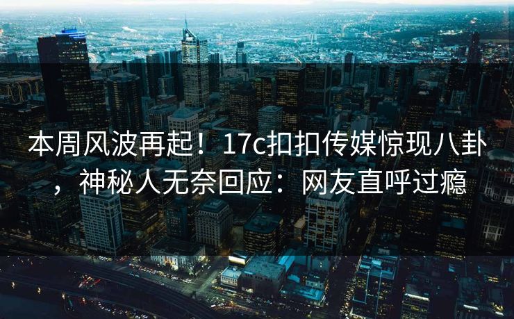 本周风波再起！17c扣扣传媒惊现八卦，神秘人无奈回应：网友直呼过瘾