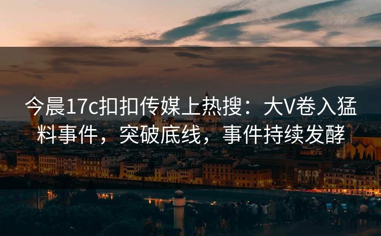 今晨17c扣扣传媒上热搜：大V卷入猛料事件，突破底线，事件持续发酵