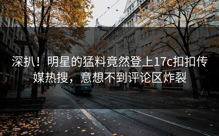 深扒！明星的猛料竟然登上17c扣扣传媒热搜，意想不到评论区炸裂