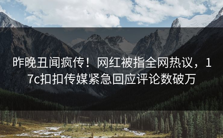 昨晚丑闻疯传！网红被指全网热议，17c扣扣传媒紧急回应评论数破万