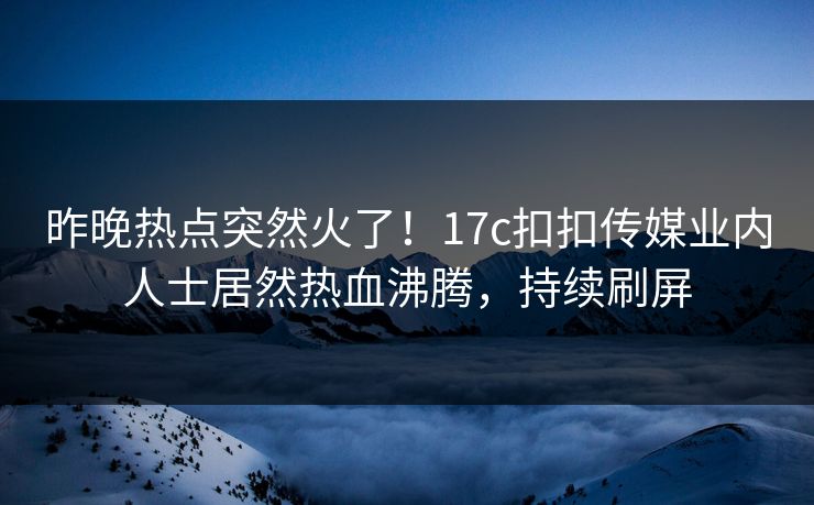 昨晚热点突然火了！17c扣扣传媒业内人士居然热血沸腾，持续刷屏