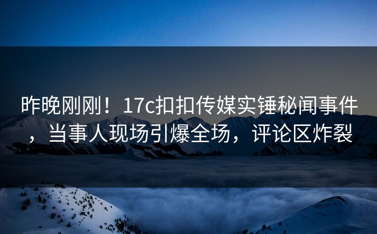 昨晚刚刚！17c扣扣传媒实锤秘闻事件，当事人现场引爆全场，评论区炸裂