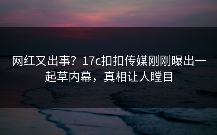 网红又出事？17c扣扣传媒刚刚曝出一起草内幕，真相让人瞠目