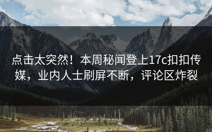 点击太突然！本周秘闻登上17c扣扣传媒，业内人士刷屏不断，评论区炸裂
