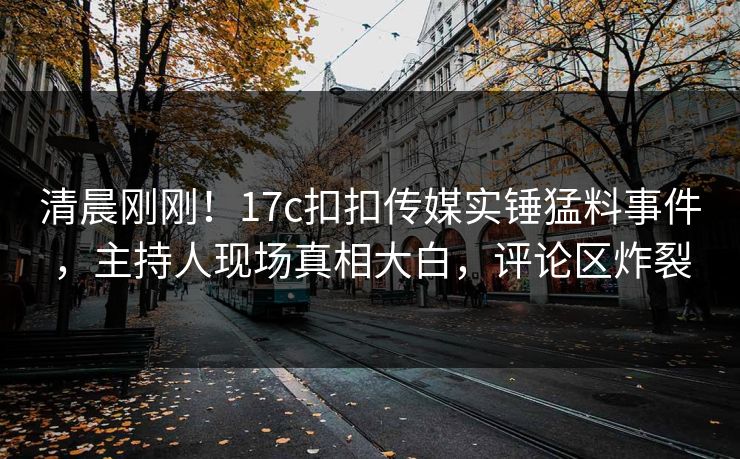 清晨刚刚！17c扣扣传媒实锤猛料事件，主持人现场真相大白，评论区炸裂