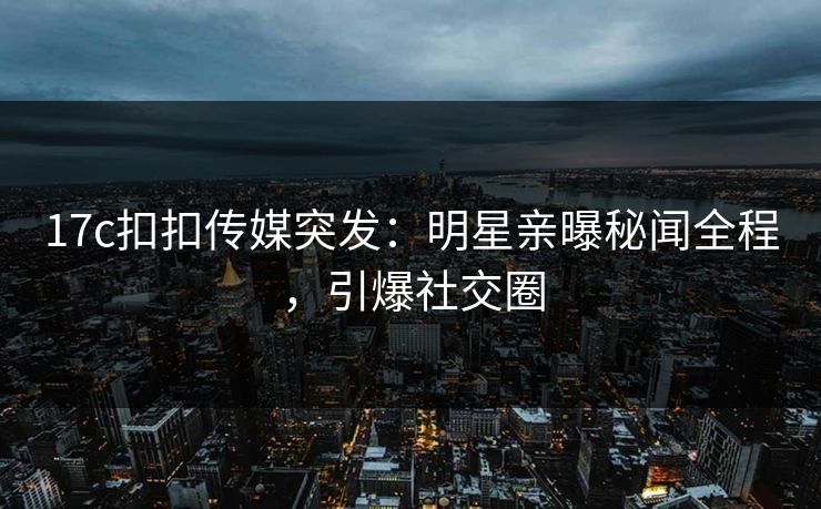 17c扣扣传媒突发：明星亲曝秘闻全程，引爆社交圈