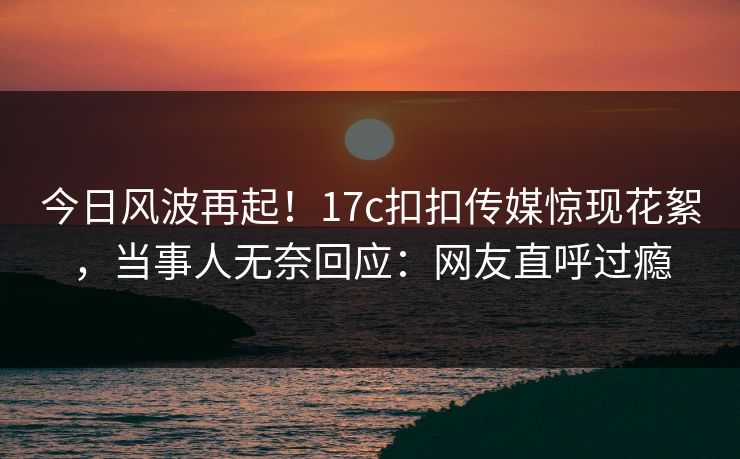 今日风波再起！17c扣扣传媒惊现花絮，当事人无奈回应：网友直呼过瘾