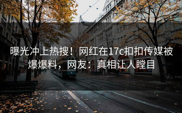 曝光冲上热搜！网红在17c扣扣传媒被爆爆料，网友：真相让人瞠目