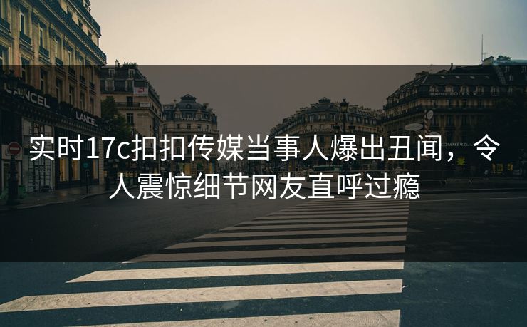 实时17c扣扣传媒当事人爆出丑闻，令人震惊细节网友直呼过瘾