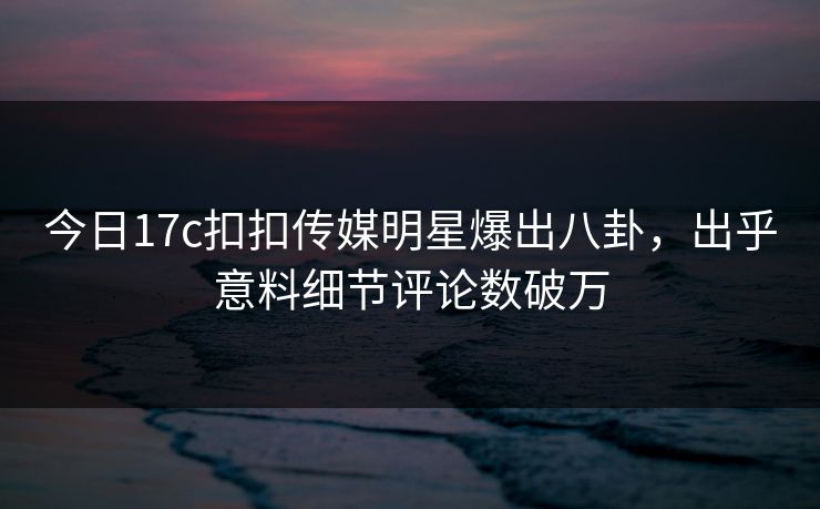 今日17c扣扣传媒明星爆出八卦，出乎意料细节评论数破万