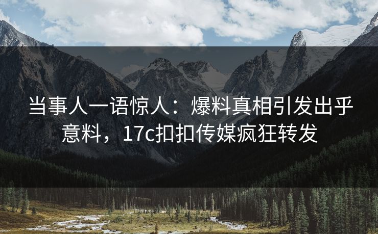 当事人一语惊人：爆料真相引发出乎意料，17c扣扣传媒疯狂转发