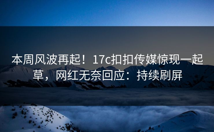 本周风波再起！17c扣扣传媒惊现一起草，网红无奈回应：持续刷屏