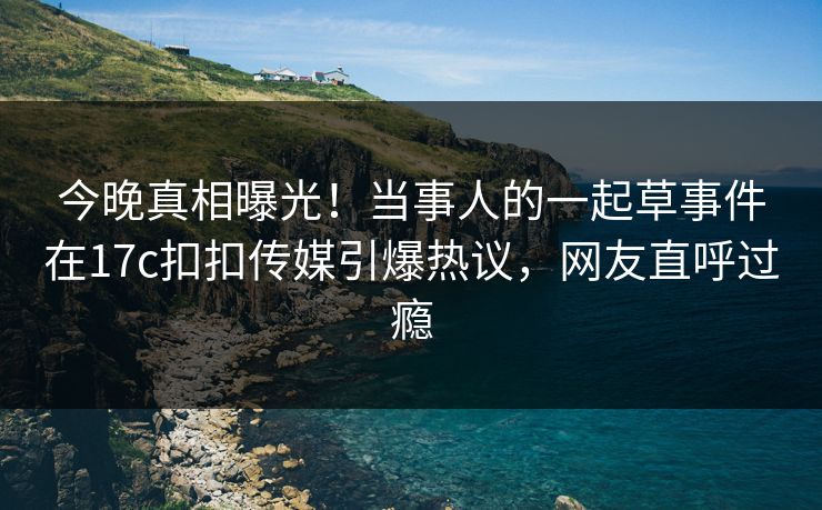 今晚真相曝光！当事人的一起草事件在17c扣扣传媒引爆热议，网友直呼过瘾
