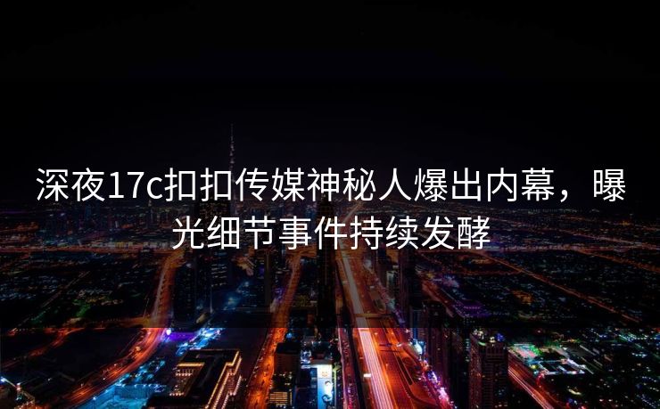 深夜17c扣扣传媒神秘人爆出内幕，曝光细节事件持续发酵