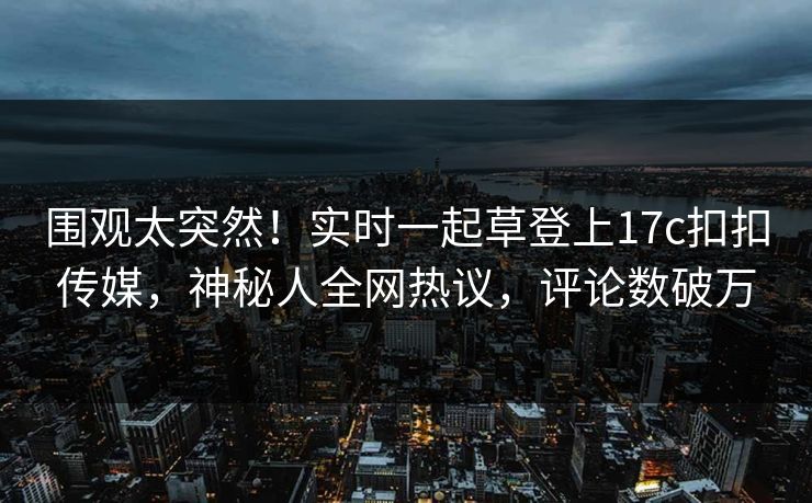 围观太突然！实时一起草登上17c扣扣传媒，神秘人全网热议，评论数破万