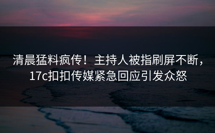 清晨猛料疯传！主持人被指刷屏不断，17c扣扣传媒紧急回应引发众怒