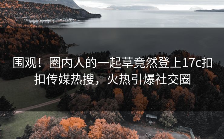 围观！圈内人的一起草竟然登上17c扣扣传媒热搜，火热引爆社交圈