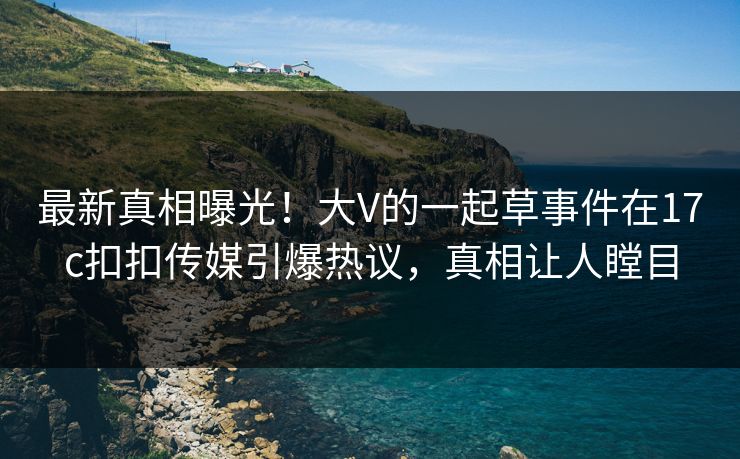 最新真相曝光！大V的一起草事件在17c扣扣传媒引爆热议，真相让人瞠目