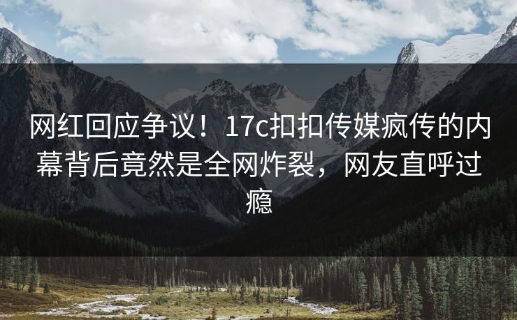 网红回应争议！17c扣扣传媒疯传的内幕背后竟然是全网炸裂，网友直呼过瘾