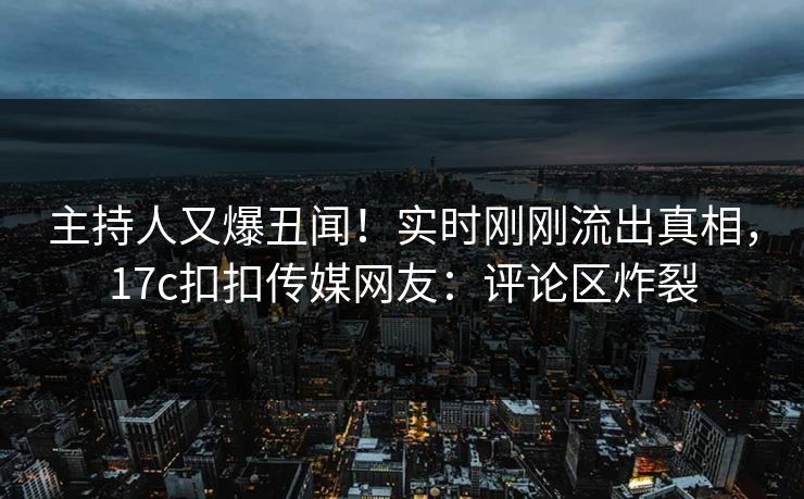 主持人又爆丑闻！实时刚刚流出真相，17c扣扣传媒网友：评论区炸裂