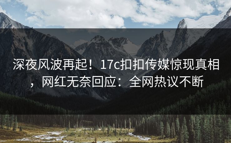 深夜风波再起！17c扣扣传媒惊现真相，网红无奈回应：全网热议不断