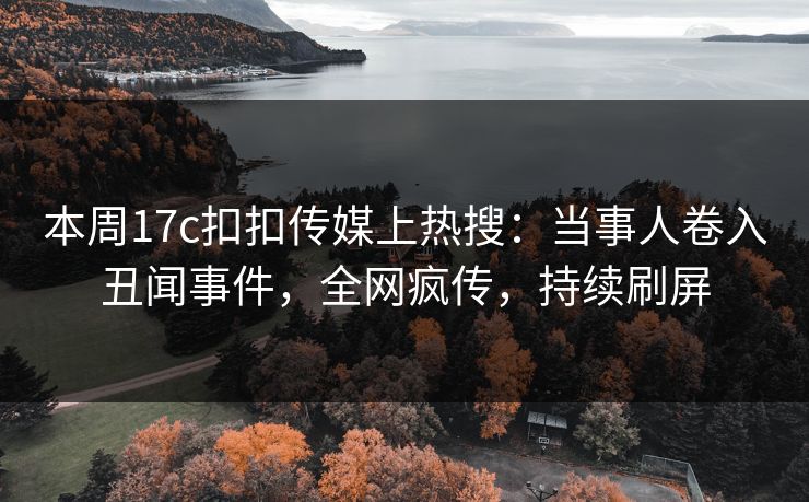 本周17c扣扣传媒上热搜：当事人卷入丑闻事件，全网疯传，持续刷屏
