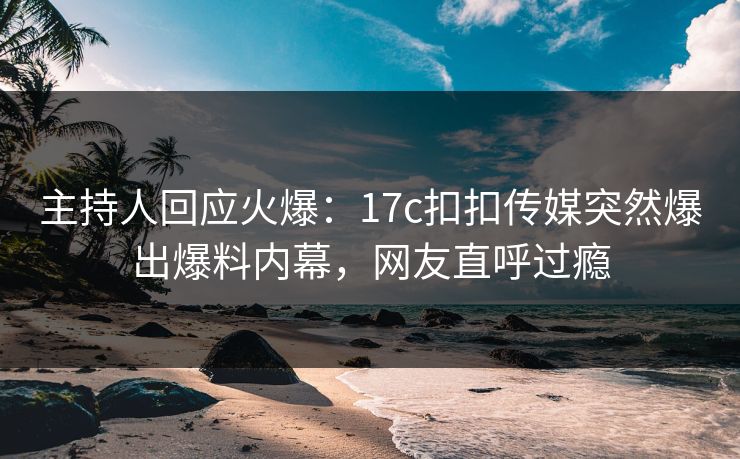 主持人回应火爆：17c扣扣传媒突然爆出爆料内幕，网友直呼过瘾