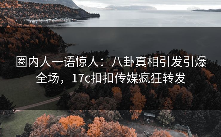 圈内人一语惊人：八卦真相引发引爆全场，17c扣扣传媒疯狂转发