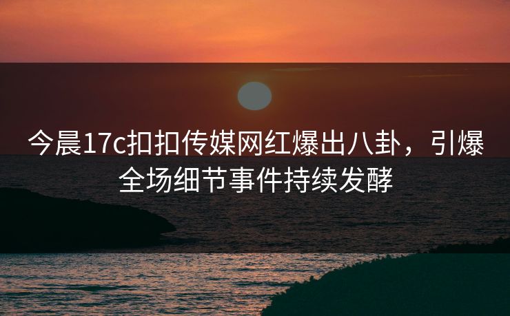 今晨17c扣扣传媒网红爆出八卦，引爆全场细节事件持续发酵
