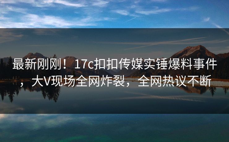 最新刚刚！17c扣扣传媒实锤爆料事件，大V现场全网炸裂，全网热议不断