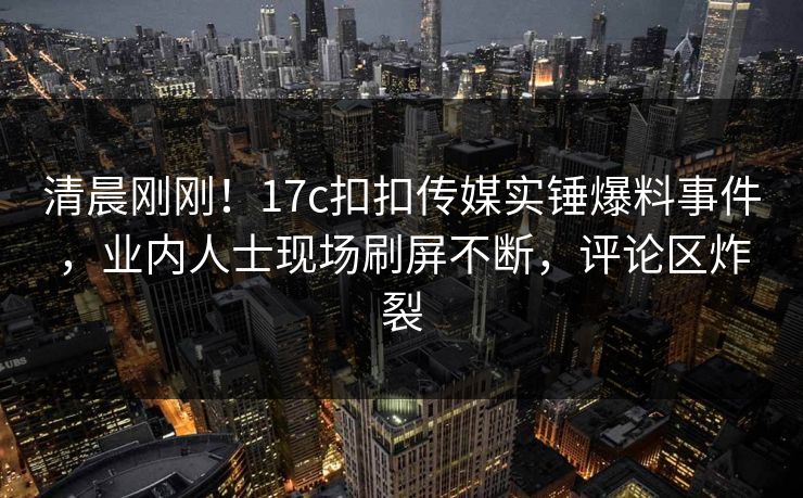 清晨刚刚！17c扣扣传媒实锤爆料事件，业内人士现场刷屏不断，评论区炸裂