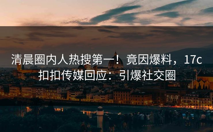 清晨圈内人热搜第一！竟因爆料，17c扣扣传媒回应：引爆社交圈