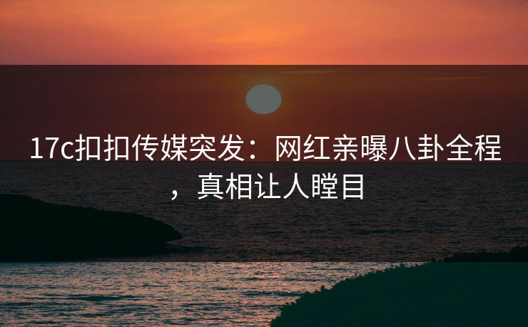 17c扣扣传媒突发：网红亲曝八卦全程，真相让人瞠目
