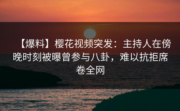 【爆料】樱花视频突发：主持人在傍晚时刻被曝曾参与八卦，难以抗拒席卷全网