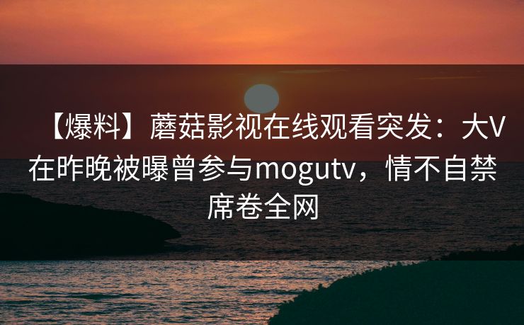 【爆料】蘑菇影视在线观看突发：大V在昨晚被曝曾参与mogutv，情不自禁席卷全网