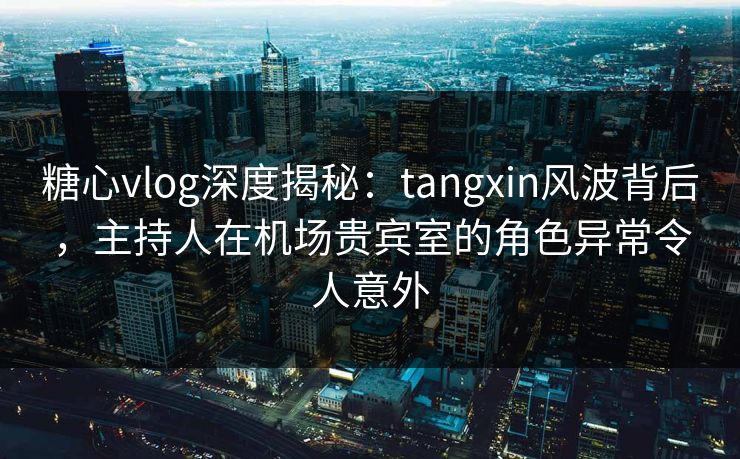 糖心vlog深度揭秘：tangxin风波背后，主持人在机场贵宾室的角色异常令人意外