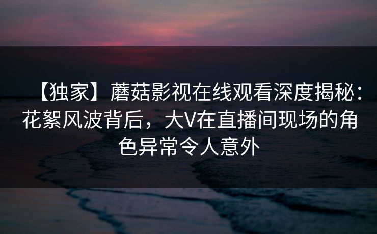 【独家】蘑菇影视在线观看深度揭秘:花絮风波背后,大V在直播间现场的角色异常令人意外