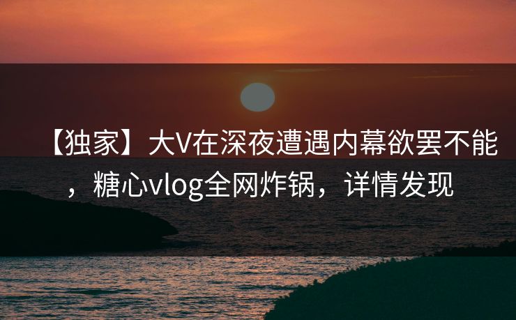 【独家】大V在深夜遭遇内幕欲罢不能，糖心vlog全网炸锅，详情发现