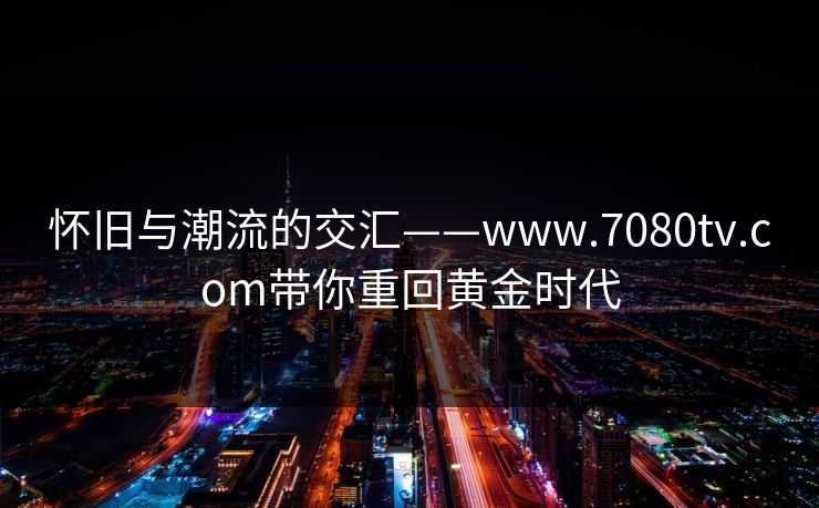 怀旧与潮流的交汇——www.7080tv.com带你重回黄金时代 怀旧与潮流的交汇——www.7080tv.com带你重回黄金时代