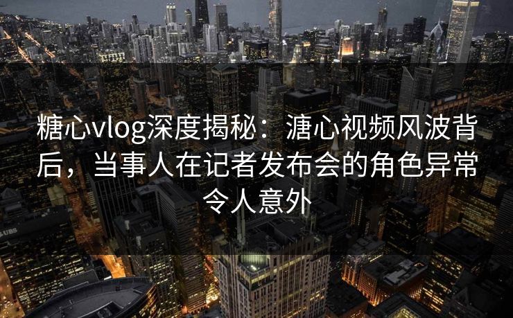 糖心vlog深度揭秘：溏心视频风波背后，当事人在记者发布会的角色异常令人意外